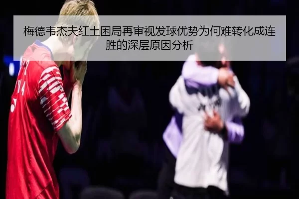 梅德韦杰夫红土困局再审视发球优势为何难转化成连胜的深层原因分析