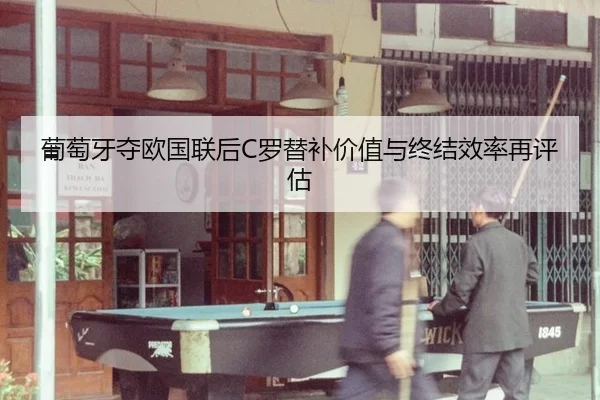 葡萄牙夺欧国联后C罗替补价值与终结效率再评估